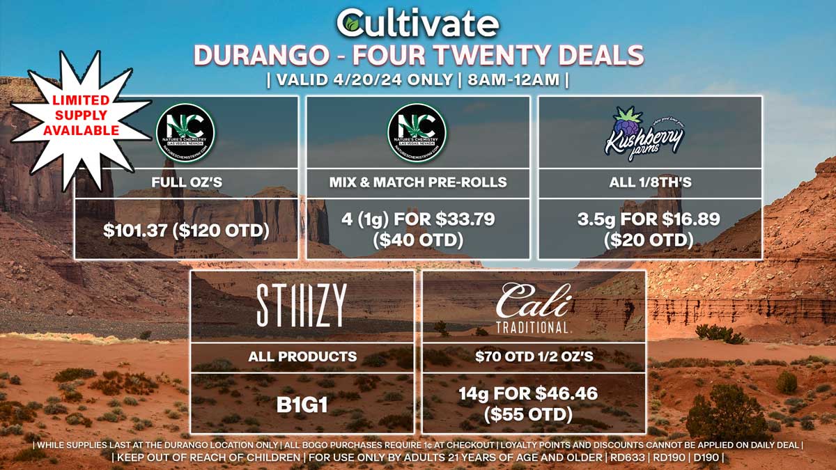 Cultivate Las Vegas Dispensary Daily Deals! Valid SATURDAY 4/20 Only | 8AM-12AM | While Supplies Last!
NATURE’S CHEMISTRY
- Full Oz’s for $101.37 ($120 OTD) [Limited Supply Available]
NATURE’S CHEMISTRY
- Mix & Match Pre-Rolls 4 (1g) for $33.79 ($40 OTD)
STIIIZY
- All Products B1G1
CALI TRADITIONAL
- $70 OTD 1/2 Oz’s 14g for $46.46 ($55 OTD)
KUSHBERRY FARMS
- All 1/8th’s 3.5g for $16.89 ($20 OTD)

50% OFF The Following Brands:
- Airo/INDO
- BAM
- Bounti
- CAMP
- Cannavative
- Dadirri
- Dogwalkers
- GLP
- Kiva
- Matrix
- MPX
- Rove
- Savvy/Encore/High Roller/Verano
- Smokiez
- Srene/Vybz
- Superior
- Virtue
- Wyld

| Valid Saturday (4/20/24) at the Durango Location only, while supplies last | All BOGO purchases require 1¢ at checkout. | All deals include tax | Keep out of reach of children. For use only by adults 21 years of age and older. |  Open 8AM to 12AM | Visit cultivatelv.com for more information |