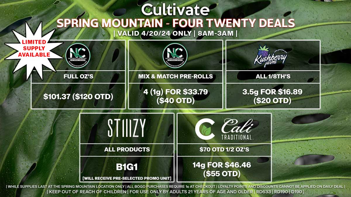Cultivate Las Vegas Dispensary - 4/20 Spring Mountain Deals! Valid SATURDAY 4/20 Only | 8AM-3AM | While Supplies Last!
NATURE’S CHEMISTRY
- Full Oz’s for $101.37 ($120 OTD) [Limited Supply Available]
STIIIZY
- All Products B1G1 [Will Receive Pre-Selected Promo Unit]
NATURE’S CHEMISTRY
- Mix & Match Pre-Rolls 4 (1g) for $33.79 ($40 OTD)
KUSHBERRY FARMS
- All 1/8th’s 3.5g for $16.89 ($20 OTD)
CULTIVATE/CALI TRADITIONAL
- $70 OTD 1/2 Oz’s 14g for $46.46 ($55 OTD)

50% OFF The Following Brands:
- Airo/INDO
- BAM
- Bounti
- CAMP
- Cannavative
- Dadirri
- Dogwalkers
- Kiva
- Matrix
- MPX
- Rove
- Savvy/Encore/High Roller/Verano
- Smokiez
- Srene/Vybz
- State Flower
- Superior
- Virtue
- Wyld

| Valid Saturday (4/20/24) at the Spring Mountain Location only, while supplies last | All BOGO purchases require 1¢ at checkout. | All deals include tax | Keep out of reach of children. For use only by adults 21 years of age and older. |  Open 8AM to 3AM | Visit cultivatelv.com for more information |