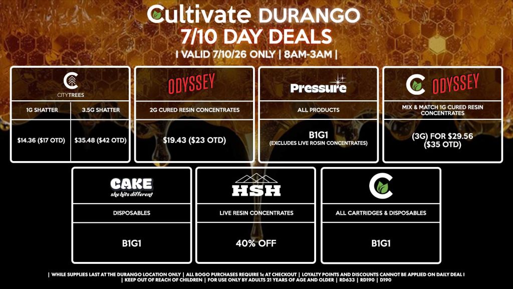 Cultivate Las Vegas DURANGO Dispensary Daily Deals! Valid FRIDAY 7/10 Only | 8AM-12AM | While Supplies Last! CITY TREES - 1g Shatter for $14.36 ($17 OTD) - 3.5g Shatter Slabs for $35.48 ($42 OTD) ODYSSEY - 2g Cured Resins for $19.43 ($23 OTD) PRESSURE - All Products B1G1 (Excludes Live Rosin Concentrates) ODYSSEY/CULTIVATE - Mix & Match 1g Cured Resins 3g for $29.56 ($35 OTD) CAKE - Disposables B1G1 CULTIVATE - All Cartridges & Disposables B1G1 HSH - Live Resin Concentrates for 40% Off | Valid Friday (7/10/26) at the Durango Location only, while supplies last | All BOGO purchases require 1¢ at checkout. | All deals include tax | Keep out of reach of children. For use only by adults 21 years of age and older. | Open 8AM to 12AM | Visit cultivatelv.com for more information |