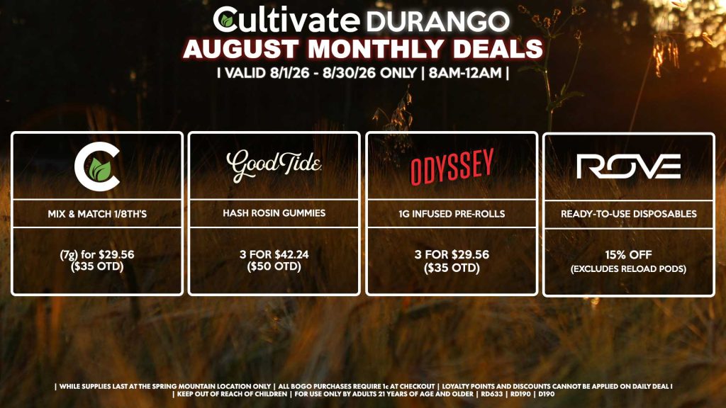 Cultivate Las Vegas DURANGO Dispensary Monthly Deals! Valid Month of August 8/1-8/30 Only | 8AM-12AM | While Supplies Last! CULTIVATE - Mix & Match 1/8th’s (7g) for $29.56 ($35 OTD) GOOD TIDE - Hash Rosin Gummies 3 for $42.24 ($50 OTD) ODYSSEY - 1g Infused Pre-Rolls 3 for $29.56 ($35 OTD) ROVE - Ready-To-Use Disposables for 15% Off (Excludes Reload Pods) | Valid Month of August (8/1/26) - (8/30/26) at the Durango Location only, while supplies last | All BOGO purchases require 1¢ at checkout. | All deals include tax | Keep out of reach of children. For use only by adults 21 years of age and older. | Visit cultivatelv.com for more information |