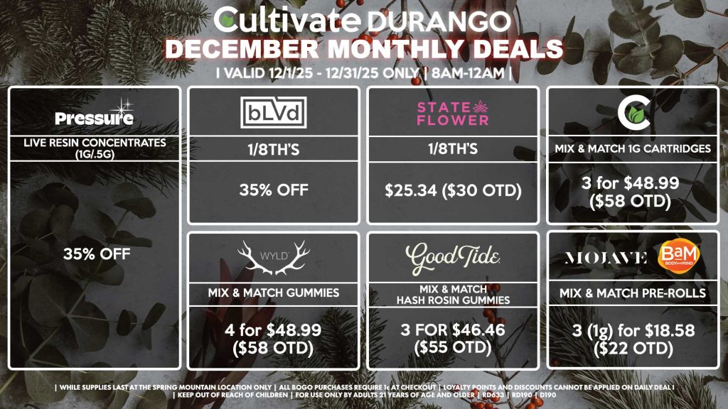 Cultivate Las Vegas DURANGO Dispensary Monthly Deals! Valid Month of December 12/1-12/31 Only | 8AM-12AM | While Supplies Last! BLVD - 1/8th’s for 35% Off STATE FLOWER - 1/8th’s for $25.34 ($30 OTD) WYLD - Mix & Match Gummies 4 for $48.99 ($58 OTD) GOOD TIDE - Mix & Match Hash Rosin Gummies 3 for $46.46 ($55 OTD) PRESSURE - Live Resin Concentrates (1g/.5g) for 35% Off MOJAVE/BAM - Mix & Match 1g Pre-Rolls 3 for $18.58 ($22 OTD) CULTIVATE - Mix & Match 1g Cartridges 3 for $48.99 ($58 OTD) | Valid Month of December (12/1/25) - (12/31/25) at the Durango Location only, while supplies last | All BOGO purchases require 1¢ at checkout. | All deals include tax | Keep out of reach of children. For use only by adults 21 years of age and older. | Visit cultivatelv.com for more information |