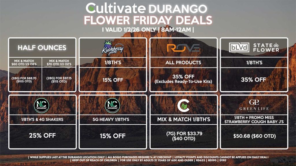 Cultivate Las Vegas DURANGO Dispensary Daily Deals! Valid FRIDAY 1/2 Only | 8AM-12AM | While Supplies Last!
HALF OUNCES
- Mix & Match $60 OTD 1/2 OZ’s (28g) for $88.70 ($105 OTD)
- Mix & Match $70 OTD 1/2 OZ’s (28g) for $97.15 ($115 OTD)
NATURE’S CHEMISTRY
- 1/8th’s & 4g Shakers for 25% Off
- 5g Heavy 1/8th’s for 15% Off
BLVD/STATE FLOWER
- 1/8th’s for 35% Off
GLP
- 1/8th + Promo Miss Strawberry Cough Baby J’s Pre-Roll Pack for $50.68 ($60 OTD)
ROVE
- All Products for 35% Off (Excludes Ready-To-Use Kits)
CULTIVATE
- Mix & Match 1/8th’s (7g) for $33.79 ($40 OTD)
KUSHBERRY FARMS
- 1/8th’s for 15% Off
| Valid Friday (1/2/26) at the Durango Location only, while supplies last | All BOGO purchases require 1¢ at checkout. | All deals include tax | Keep out of reach of children. For use only by adults 21 years of age and older. | Open 8AM to 12AM | Visit cultivatelv.com for more information |