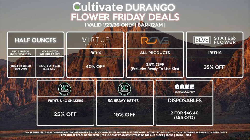 Cultivate Las Vegas DURANGO Dispensary Daily Deals! Valid FRIDAY 1/23 Only | 8AM-12AM | While Supplies Last! HALF OUNCES - Mix & Match $60 OTD 1/2 OZ’s (28g) for $88.70 ($105 OTD) - Mix & Match $70 OTD 1/2 OZ’s (28g) for $97.15 ($115 OTD) VIRUTE - 1/8th’s for 40% Off NATURE’S CHEMISTRY - 1/8th’s & 4g Shakers for 25% Off - 5g Heavy 1/8th’s for 15% Off BLVD/STATE FLOWER - 1/8th’s for 35% Off ROVE - All Products for 35% Off (Excludes Ready-To-Use Kits) CAKE - Disposables 2 for $46.46 ($55 OTD) | Valid Friday (1/23/26) at the Durango Location only, while supplies last | All BOGO purchases require 1¢ at checkout. | All deals include tax | Keep out of reach of children. For use only by adults 21 years of age and older. | Open 8AM to 12AM | Visit cultivatelv.com for more information |