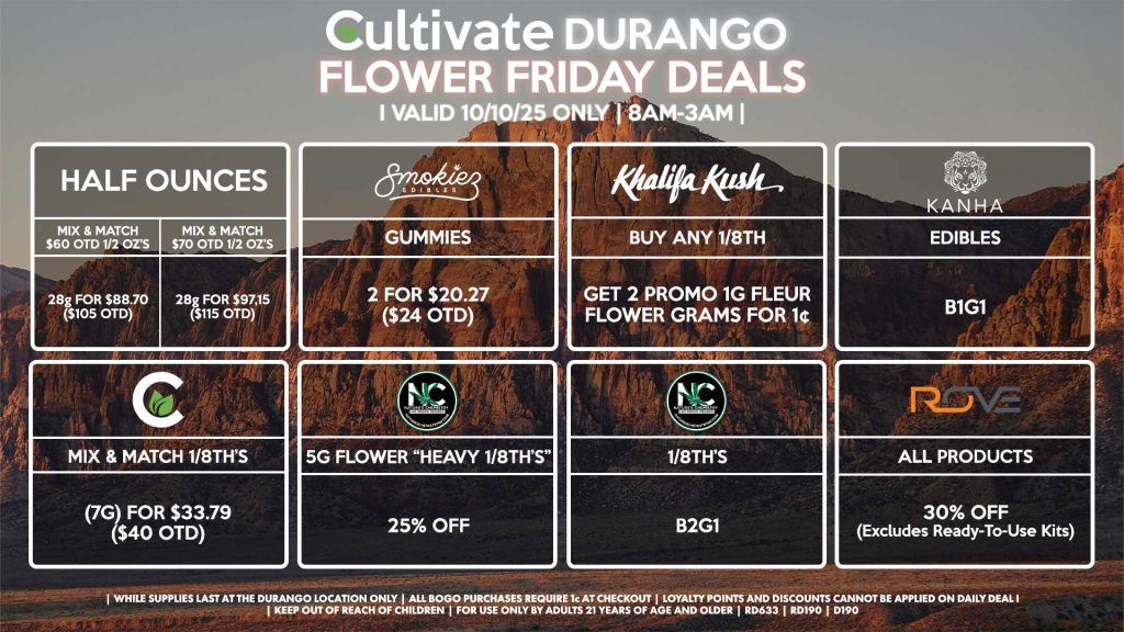 Cultivate Las Vegas DURANGO Dispensary Daily Deals! Valid FRIDAY 10/10 Only | 8AM-12AM | While Supplies Last! HALF OUNCES - Mix & Match $60 OTD 1/2 OZ’s (28g) for $88.70 ($105 OTD) - Mix & Match $70 OTD 1/2 OZ’s (28g) for $97.15 ($115 OTD) ROVE - 30% OFF All Products (Excludes Ready-To-Use Kits) SMOKIEZ - Gummies 2 for $20.27 ($24 OTD) NATURE’S CHEMISTRY - 5g Flower “Heavy 1/8th’s” for 25% OFF - 1/8th’s B2G1 CULTIVATE - Mix & Match 1/8th’s (7g) for $33.79 ($40 OTD) KHALIFA KUSH - Buy Any 1/8th, Get 2 Promo 1g Fleur Flower Grams for 1¢ KANHA - Edibles B1G1 | Valid Friday (10/10/25) at the Durango Location only, while supplies last | All BOGO purchases require 1¢ at checkout. | All deals include tax | Keep out of reach of children. For use only by adults 21 years of age and older. | Open 8AM to 12AM | Visit cultivatelv.com for more information |