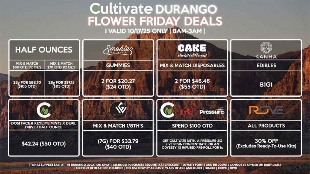 Cultivate Las Vegas DURANGO Dispensary Daily Deals! Valid FRIDAY 10/17 Only | 8AM-12AM | While Supplies Last! HALF OUNCES - Mix & Match $60 OTD 1/2 OZ’s (28g) for $88.70 ($105 OTD) - Mix & Match $70 OTD 1/2 OZ’s (28g) for $97.15 ($115 OTD) ROVE - 30% OFF All Products (Excludes Ready-To-Use Kits) SMOKIEZ - Gummies 2 for $20.27 ($24 OTD) KANHA - Edibles B1G1 CULTIVATE - Dosi Face & Keylime Mints x Devil Driver Half Ounce for $42.24 ($50 OTD) GREENWAY - Mix & Match 1/8th’s (7g) for $33.79 ($40 OTD) CAKE - Mix & Match Disposables 2 for $46.46 ($55 OTD) PRESSURE/CULTIVATE/ODYSSEY - Spend $100 OTD, Get Cultivate 1/8th, a Pressure .5g Live Resin Concentrate, or an Odyssey 1g Infused Pre-Roll for 1¢ | Valid Friday (10/17/25) at the Durango Location only, while supplies last | All BOGO purchases require 1¢ at checkout. | All deals include tax | Keep out of reach of children. For use only by adults 21 years of age and older. | Open 8AM to 12AM | Visit cultivatelv.com for more information |