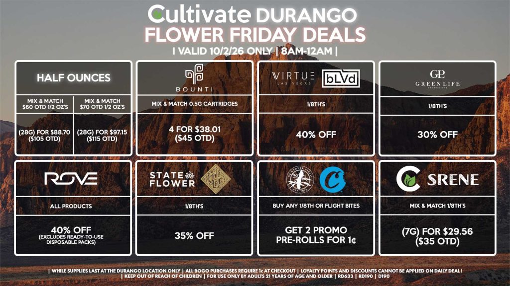 Cultivate Las Vegas DURANGO Dispensary Daily Deals! Valid FRIDAY 10/2 Only | 8AM-12AM | While Supplies Last! HALF OUNCES - Mix & Match $60 OTD 1/2 OZ’s (28g) for $88.70 ($105 OTD) - Mix & Match $70 OTD 1/2 OZ’s (28g) for $97.15 ($115 OTD) VIRTUE/BLVD - 1/8th’s for 40% Off STATE FLOWER/GOLD LEAF - 1/8th’s for 35% Off ROVE - All Products for 40% Off (Excludes Ready-To-Use Disposable Packs) GLP - 1/8th’s for 30% Off GROWER CIRCLE/COOKIES - Buy Any 1/8th or Flight Bites, Get 2 Promo Pre-Rolls for 1¢ BOUNTI - Mix & Match 0.5g Cartridges 4 for $38.01 ($45 OTD) SRENE/CULTIVATE - Mix & Match 1/8th’s (7g) for $29.56 ($35 OTD) | Valid Friday (10/2/26) at the Durango Location only, while supplies last | All BOGO purchases require 1¢ at checkout. | All deals include tax | Keep out of reach of children. For use only by adults 21 years of age and older. | Open 8AM to 12AM | Visit cultivatelv.com for more information |