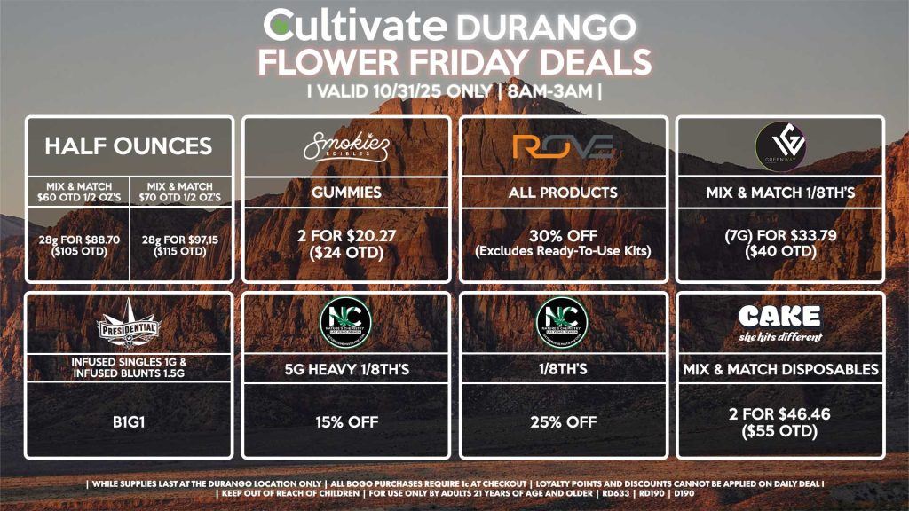 Cultivate Las Vegas DURANGO Dispensary Daily Deals! Valid FRIDAY 10/31 Only | 8AM-12AM | While Supplies Last! HALF OUNCES - Mix & Match $60 OTD 1/2 OZ’s (28g) for $88.70 ($105 OTD) - Mix & Match $70 OTD 1/2 OZ’s (28g) for $97.15 ($115 OTD) ROVE - 30% OFF All Products (Excludes Ready-To-Use Kits) SMOKIEZ - Gummies 2 for $20.27 ($24 OTD) NATURE’S CHEMISTRY - 5g Heavy 1/8th’s for 15% OFF - 1/8th’s for 25% OFF GREENWAY - Mix & Match 1/8th’s (7g) for $33.79 ($40 OTD) PRESIDENTIAL - Infused Singles 1g & Infused Blunts 1.5g B1G1 CAKE - Mix & Match Disposables 2 for $46.46 ($55 OTD) | Valid Friday (10/31/25) at the Durango Location only, while supplies last | All BOGO purchases require 1¢ at checkout. | All deals include tax | Keep out of reach of children. For use only by adults 21 years of age and older. | Open 8AM to 12AM | Visit cultivatelv.com for more information |
