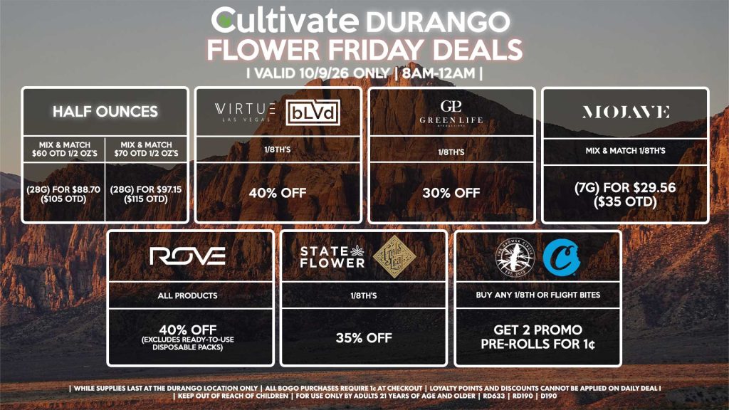 Cultivate Las Vegas DURANGO Dispensary Daily Deals! Valid FRIDAY 10/9 Only | 8AM-12AM | While Supplies Last! HALF OUNCES - Mix & Match $60 OTD 1/2 OZ’s (28g) for $88.70 ($105 OTD) - Mix & Match $70 OTD 1/2 OZ’s (28g) for $97.15 ($115 OTD) VIRTUE/BLVD - 1/8th’s for 40% Off STATE FLOWER/GOLD LEAF - 1/8th’s for 35% Off ROVE - All Products for 40% Off (Excludes Ready-To-Use Disposable Packs) GLP - 1/8th’s for 30% Off GROWER CIRCLE/COOKIES - Buy Any 1/8th or Flight Bites, Get 2 Promo Pre-Rolls for 1¢ MOJAVE - Mix & Match 1/8th’s (7g) for $29.56 ($35 OTD) | Valid Friday (10/9/26) at the Durango Location only, while supplies last | All BOGO purchases require 1¢ at checkout. | All deals include tax | Keep out of reach of children. For use only by adults 21 years of age and older. | Open 8AM to 12AM | Visit cultivatelv.com for more information |