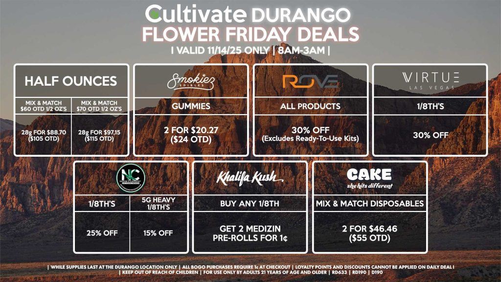 Cultivate Las Vegas DURANGO Dispensary Daily Deals! Valid FRIDAY 11/14 Only | 8AM-12AM | While Supplies Last! HALF OUNCES - Mix & Match $60 OTD 1/2 OZ’s (28g) for $88.70 ($105 OTD) - Mix & Match $70 OTD 1/2 OZ’s (28g) for $97.15 ($115 OTD) ROVE - 30% OFF All Products (Excludes Ready-To-Use Kits) SMOKIEZ - Gummies 2 for $20.27 ($24 OTD) NATURE’S CHEMISTRY - 5g Heavy 1/8th’s for 15% OFF - 1/8th’s for 25% OFF VIRTUE - 1/8th’s for 30% Off KHALIFA KUSH - Buy Any 1/8th, Get 2 Medizin Pre-Rolls for 1¢ CAKE - Mix & Match Disposables 2 for $46.46 ($55 OTD) CAMINO ADD ON - Spend $25 OTD or More, Get Camino Watermelon Gummies for 1¢ | Valid Friday (11/14/25) at the Durango Location only, while supplies last | All BOGO purchases require 1¢ at checkout. | All deals include tax | Keep out of reach of children. For use only by adults 21 years of age and older. | Open 8AM to 12AM | Visit cultivatelv.com for more information |