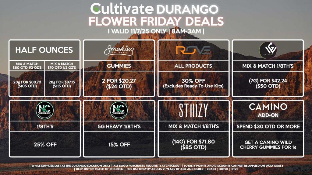 Cultivate Las Vegas DURANGO Dispensary Daily Deals! Valid FRIDAY 11/7 Only | 8AM-12AM | While Supplies Last! HALF OUNCES - Mix & Match $60 OTD 1/2 OZ’s (28g) for $88.70 ($105 OTD) - Mix & Match $70 OTD 1/2 OZ’s (28g) for $97.15 ($115 OTD) ROVE - 30% OFF All Products (Excludes Ready-To-Use Kits) SMOKIEZ - Gummies 2 for $20.27 ($24 OTD) NATURE’S CHEMISTRY - 5g Heavy 1/8th’s for 15% OFF - 1/8th’s for 25% OFF GREENWAY - Mix & Match 1/8th’s (7g) for $42.24 ($50 OTD) STIIIZY - Mix & Match 1/8th’s (14g) for $71.80 ($85 OTD) CAMINO - Spend $30 OTD or More, Get a Camino Wild Cherry Gummies for 1¢ | Valid Friday (11/7/25) at the Durango Location only, while supplies last | All BOGO purchases require 1¢ at checkout. | All deals include tax | Keep out of reach of children. For use only by adults 21 years of age and older. | Open 8AM to 12AM | Visit cultivatelv.com for more information |