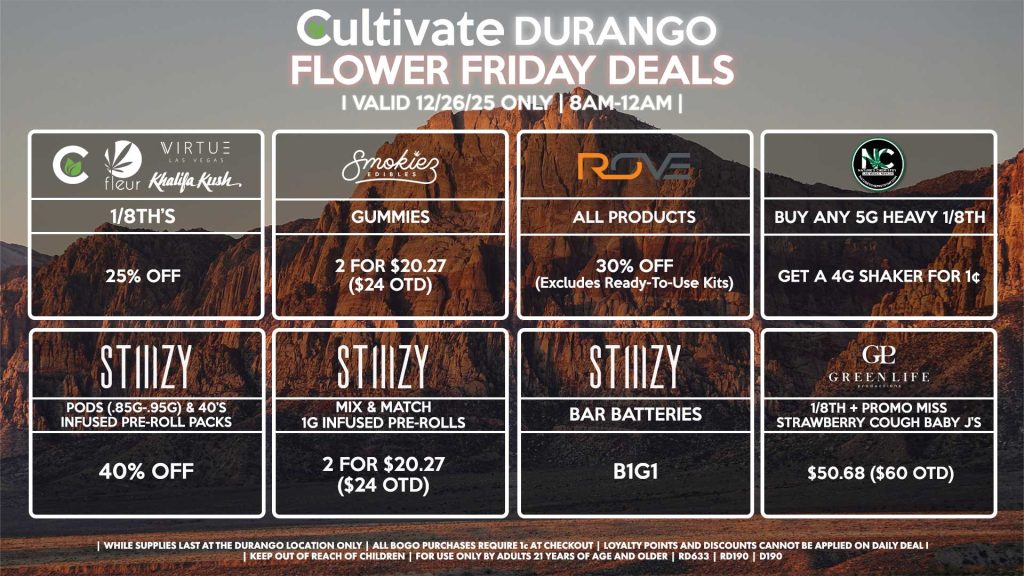 Cultivate Las Vegas DURANGO Dispensary Daily Deals! Valid FRIDAY 12/26 Only | 8AM-12AM | While Supplies Last!
NATURE’S CHEMISTRY
- Buy Any 5g Heavy 1/8th, Get a 4g Shaker for 1¢
CULTIVATE/FLEUR/VIRTUE/KHALIFA KUSH
- 1/8th’s for 25% Off
GLP
- 1/8th + Promo Miss Strawberry Cough Baby J’s Pre-Roll Pack for $50.68 ($60 OTD)
STIIIZY
- Pods (.85g-.95g) & 40’s Infused Pre-Roll Packs for 40% Off
- Mix & Match 1g Infused Pre-Rolls 2 for $20.27 ($24 OTD)
- BAR Batteries for B1G1
ROVE
- All Products for 30% Off (Excludes Ready-To-Use Kits)
SMOKIEZ
- Gummies 2 for $20.27 ($24 OTD)
| Valid Friday (12/26/25) at the Durango Location only, while supplies last | All BOGO purchases require 1¢ at checkout. | All deals include tax | Keep out of reach of children. For use only by adults 21 years of age and older. | Open 8AM to 12AM | Visit cultivatelv.com for more information |