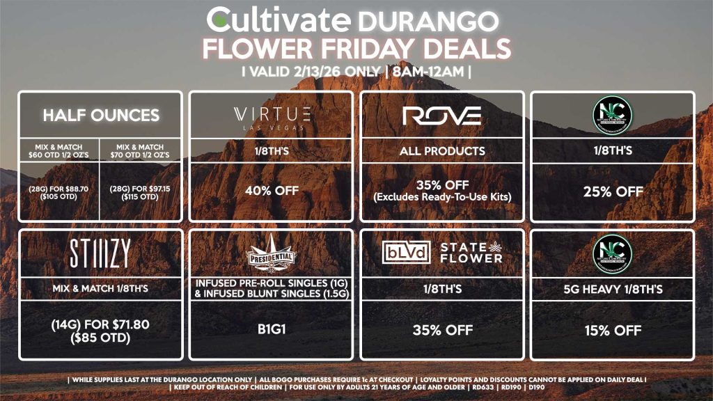 Cultivate Las Vegas DURANGO Dispensary Daily Deals! Valid FRIDAY 2/13 Only | 8AM-12AM | While Supplies Last!
HALF OUNCES
- Mix & Match $60 OTD 1/2 OZ’s (28g) for $88.70 ($105 OTD) 
- Mix & Match $70 OTD 1/2 OZ’s (28g) for $97.15 ($115 OTD)
VIRUTE
- 1/8th’s for 40% Off
STIIIZY
- Mix & Match 1/8th’s (14g) for $71.80 ($85 OTD)
BLVD/STATE FLOWER
- 1/8th’s for 35% Off
ROVE
- All Products for 35% Off (Excludes Ready-To-Use Kits)
NATURE’S CHEMISTRY
- 1/8th’s for 25% Off
- 5g Heavy 1/8th’s for 15% Off
PRESIDENTIAL
- Infused Pre-Roll Singles (1g) &Infused Blunt Singles (1.5g) B1G1

| Valid Friday (2/13/26) at the Durango Location only, while supplies last | All BOGO purchases require 1¢ at checkout. | All deals include tax | Keep out of reach of children. For use only by adults 21 years of age and older. | Open 8AM to 12AM | Visit cultivatelv.com for more information |

