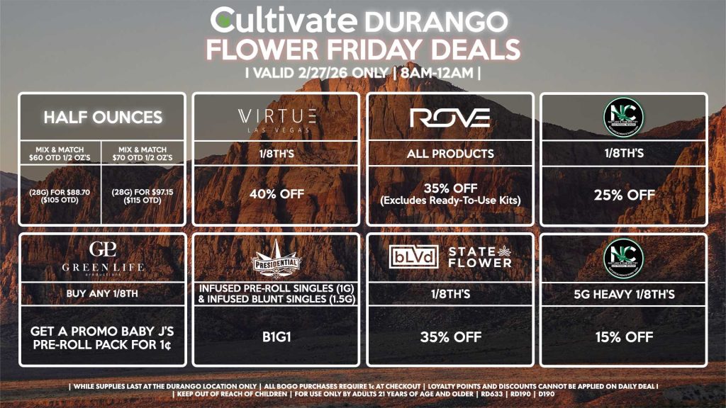 Cultivate Las Vegas DURANGO Dispensary Daily Deals! Valid FRIDAY 2/27 Only | 8AM-12AM | While Supplies Last! HALF OUNCES - Mix & Match $60 OTD 1/2 OZ’s (28g) for $88.70 ($105 OTD) - Mix & Match $70 OTD 1/2 OZ’s (28g) for $97.15 ($115 OTD) VIRUTE - 1/8th’s for 40% Off GLP - Buy Any 1/8th, Get a Promo Baby J’s Pre-Roll Pack for 1¢ BLVD/STATE FLOWER - 1/8th’s for 35% Off ROVE - All Products for 35% Off (Excludes Ready-To-Use Kits) NATURE’S CHEMISTRY - 1/8th’s for 25% Off - 5g Heavy 1/8th’s for 15% Off PRESIDENTIAL - Infused Pre-Roll Singles (1g) &Infused Blunt Singles (1.5g) B1G1 | Valid Friday (2/27/26) at the Durango Location only, while supplies last | All BOGO purchases require 1¢ at checkout. | All deals include tax | Keep out of reach of children. For use only by adults 21 years of age and older. | Open 8AM to 12AM | Visit cultivatelv.com for more information |