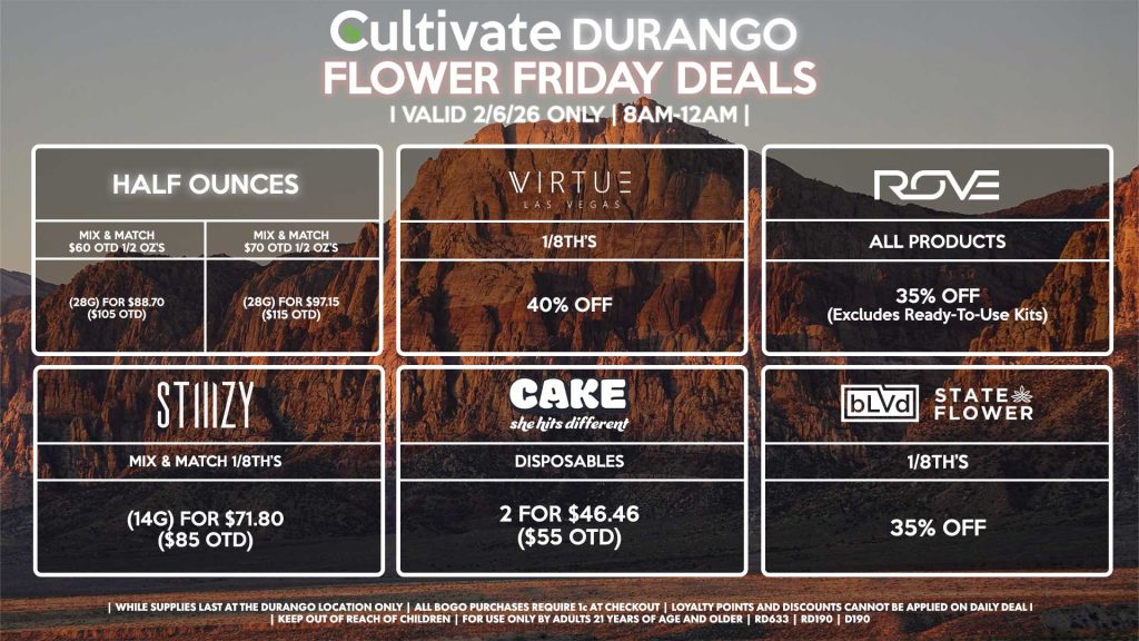 HALF OUNCES
- Mix & Match $60 OTD 1/2 OZ’s (28g) for $88.70 ($105 OTD)
- Mix & Match $70 OTD 1/2 OZ’s (28g) for $97.15 ($115 OTD)
VIRUTE
- 1/8th’s for 40% Off
STIIIZY
- Mix & Match 1/8th’s (14g) for $71.80 ($85 OTD)
BLVD/STATE FLOWER
- 1/8th’s for 35% Off
ROVE
- All Products for 35% Off (Excludes Ready-To-Use Kits)
CAKE
- Disposables 2 for $46.46 ($55 OTD)
| Valid Friday (2/06/26) at the Durango Location only, while supplies last | All BOGO purchases require 1¢ at checkout. | All deals include tax | Keep out of reach of children. For use only by adults 21 years of age and older. | Open 8AM to 12AM | Visit cultivatelv.com for more information |
