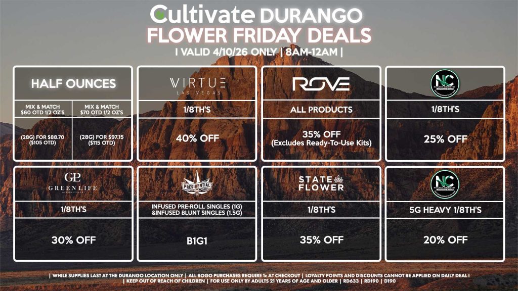 Cultivate Las Vegas DURANGO Dispensary Daily Deals! Valid FRIDAY 4/10 Only | 8AM-12AM | While Supplies Last! HALF OUNCES - Mix & Match $60 OTD 1/2 OZ’s (28g) for $88.70 ($105 OTD) - Mix & Match $70 OTD 1/2 OZ’s (28g) for $97.15 ($115 OTD) VIRUTE - 1/8th’s for 40% Off STATE FLOWER - 1/8th’s for 35% Off ROVE - All Products for 35% Off (Excludes Ready-To-Use Kits) NATURE’S CHEMISTRY - 1/8th’s for 25% Off - 5g Heavy 1/8th’s for 20% Off GLP - 1/8th’s for 30% Off PRESIDENTIAL - Infused Pre-Roll Singles (1g) &Infused Blunt Singles (1.5g) B1G1 | Valid Friday (4/10/26) at the Durango Location only, while supplies last | All BOGO purchases require 1¢ at checkout. | All deals include tax | Keep out of reach of children. For use only by adults 21 years of age and older. | Open 8AM to 12AM | Visit cultivatelv.com for more information |