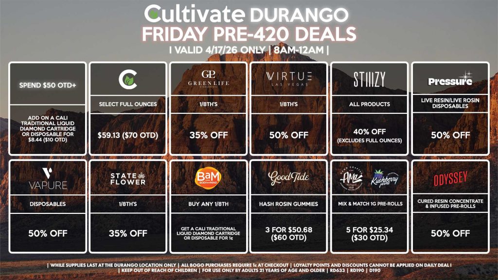 Cultivate Las Vegas DURANGO Dispensary Daily Deals! Valid FRIDAY 4/17 Only | 8AM-12AM | While Supplies Last! CULTIVATE - Select Full Ounces for $59.13 ($70 OTD) VIRTUE - 1/8th’s for 50% Off STIIIZY - All Products for 40% Off (Excludes Full Ounces) PRESSURE - Live Resin/Live Rosin Disposables for 50% Off ODYSSEY - Cured Resin Concentrate & Infused Pre-Rolls for 50% Off VAPURE - Disposables for 50% Off STATE FLOWER - 1/8th’s for 35% Off GLP - 1/8th’s for 35% Off BAM - Buy Any 1/8th, Get a Cali Traditional Liquid Diamond Cartridge or Disposable for 1¢ GOOD TIDE - Hash Rosin Gummies 3 for $50.68 ($60 OTD) AMA/KUSHBERRY - Mix & Match 1g Pre-Rolls 5 for $25.34 ($30 OTD) Spend $50 OTD+ - Add on a Cali Traditional Liquid Diamond Cartridge or Disposable for $8.44 ($10 OTD) | Valid Friday (4/17/26) at the Durango Location only, while supplies last | All BOGO purchases require 1¢ at checkout. | All deals include tax | Keep out of reach of children. For use only by adults 21 years of age and older. | Open 8AM to 12AM | Visit cultivatelv.com for more information | 