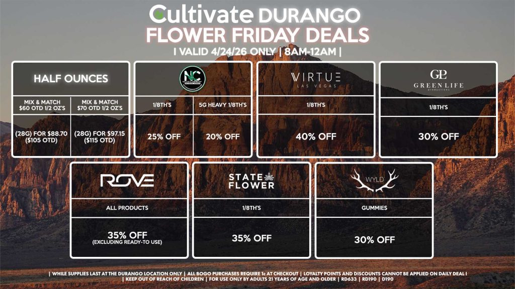 HALF OUNCES - Mix & Match $60 OTD 1/2 OZ’s (28g) for $88.70 ($105 OTD) - Mix & Match $70 OTD 1/2 OZ’s (28g) for $97.15 ($115 OTD) VIRTUE - 1/8th’s for 40% Off NATURE”S CHEMISTRY - 1/8th’s for 25% Off - 5g Heavy 1/8th’s for 20% Off STATE FLOWER - 1/8th’s for 35% Off GLP 1/8th’s for 30% Off ROVE - All Products for 35% Off (Excluding Ready-To Use) WYLD - Gummies for 30% Off | Valid Friday (4/24/26) at the Durango Location only, while supplies last | All BOGO purchases require 1¢ at checkout. | All deals include tax | Keep out of reach of children. For use only by adults 21 years of age and older. | Open 8AM to 12AM | Visit cultivatelv.com for more information |