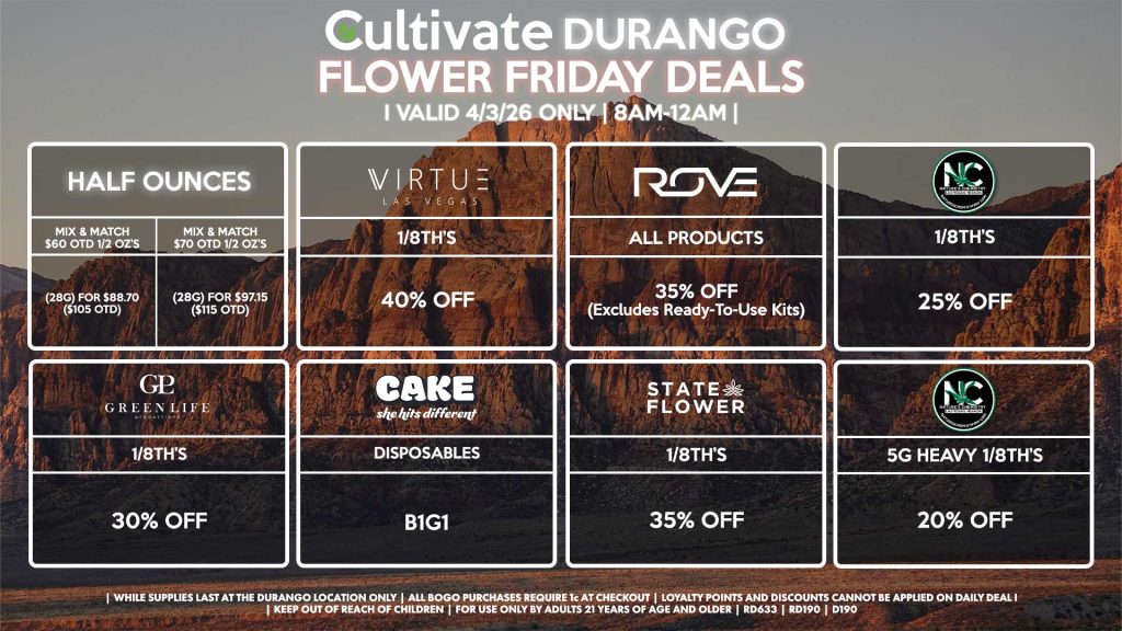 Cultivate Las Vegas DURANGO Dispensary Daily Deals! Valid FRIDAY 4/3 Only | 8AM-12AM | While Supplies Last! HALF OUNCES - Mix & Match $60 OTD 1/2 OZ’s (28g) for $88.70 ($105 OTD) - Mix & Match $70 OTD 1/2 OZ’s (28g) for $97.15 ($115 OTD) VIRUTE - 1/8th’s for 40% Off STATE FLOWER - 1/8th’s for 35% Off ROVE - All Products for 35% Off (Excludes Ready-To-Use Kits) NATURE’S CHEMISTRY - 1/8th’s for 25% Off - 5g Heavy 1/8th’s for 20% Off CAKE - Disposables for B1G1 GLP - 1/8th’s for 30% Off | Valid Friday (4/3/26) at the Durango Location only, while supplies last | All BOGO purchases require 1¢ at checkout. | All deals include tax | Keep out of reach of children. For use only by adults 21 years of age and older. | Open 8AM to 12AM | Visit cultivatelv.com for more information |