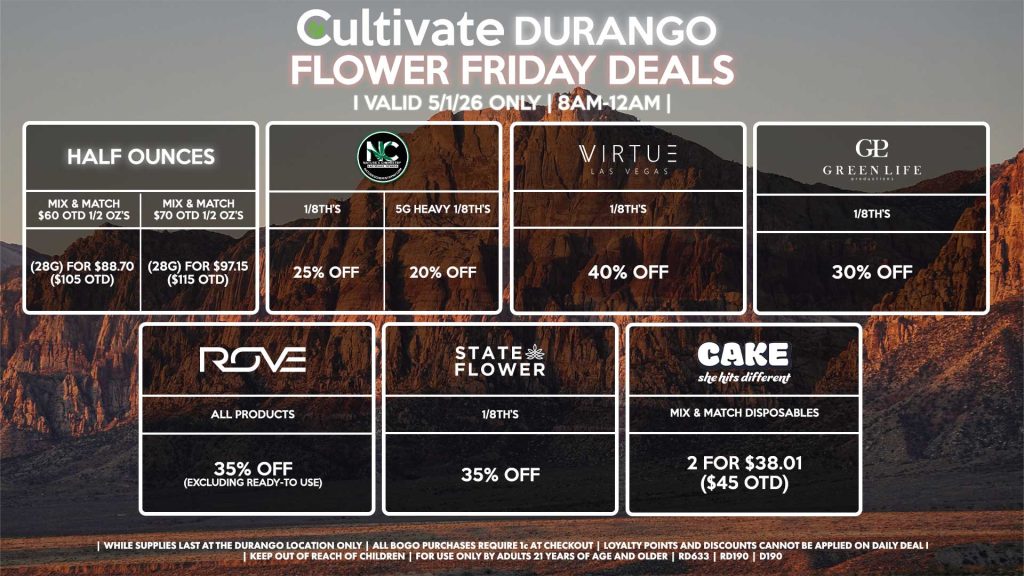 Cultivate Las Vegas DURANGO Dispensary Daily Deals! Valid FRIDAY 5/1 Only | 8AM-12AM | While Supplies Last!
HALF OUNCES
- Mix & Match $60 OTD 1/2 OZ’s (28g) for $88.70 ($105 OTD) 
- Mix & Match $70 OTD 1/2 OZ’s (28g) for $97.15 ($115 OTD)
VIRTUE
- 1/8th’s for 40% Off
NATURE”S CHEMISTRY
- 1/8th’s for 25% Off
- 5g Heavy 1/8th’s for 20% Off
STATE FLOWER
- 1/8th’s for 35% Off
GLP
1/8th’s for 30% Off
ROVE
- All Products for 35% Off (Excluding Ready-To Use)
CAKE
- Mix & Match Disposables 2 for $38.01 ($45 OTD)

| Valid Friday (5/1/26) at the Durango Location only, while supplies last | All BOGO purchases require 1¢ at checkout. | All deals include tax | Keep out of reach of children. For use only by adults 21 years of age and older. | Open 8AM to 12AM | Visit cultivatelv.com for more information |
