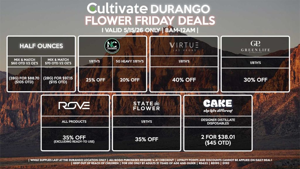 HALF OUNCES
- Mix & Match $60 OTD 1/2 OZ’s (28g) for $88.70 ($105 OTD) 
- Mix & Match $70 OTD 1/2 OZ’s (28g) for $97.15 ($115 OTD)
VIRTUE
- 1/8th’s for 40% Off
NATURE”S CHEMISTRY
- 1/8th’s for 25% Off
- 5g Heavy 1/8th’s for 20% Off
STATE FLOWER
- 1/8th’s for 35% Off
GLP
1/8th’s for 30% Off
ROVE
- All Products for 35% Off (Excluding Ready-To Use)
CAKE
- Designer Distillate Disposables 2 for $38.01 ($45 OTD)

| Valid Friday (5/15/26) at the Durango Location only, while supplies last | All BOGO purchases require 1¢ at checkout. | All deals include tax | Keep out of reach of children. For use only by adults 21 years of age and older. | Open 8AM to 12AM | Visit cultivatelv.com for more information |
