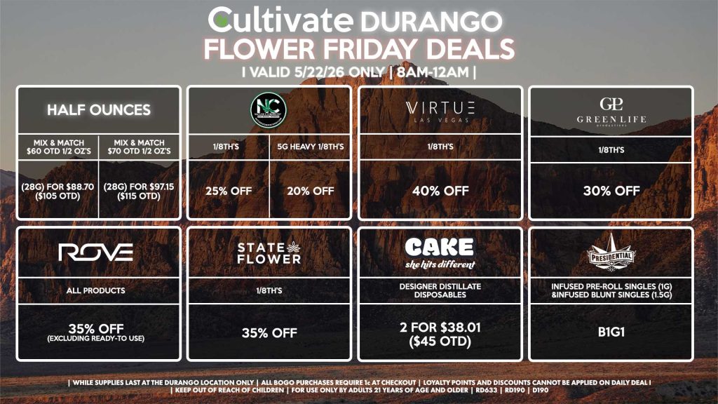Cultivate Las Vegas DURANGO Dispensary Daily Deals! Valid FRIDAY 5/22 Only | 8AM-12AM | While Supplies Last! HALF OUNCES - Mix & Match $60 OTD 1/2 OZ’s (28g) for $88.70 ($105 OTD) - Mix & Match $70 OTD 1/2 OZ’s (28g) for $97.15 ($115 OTD) VIRTUE - 1/8th’s for 40% Off NATURE”S CHEMISTRY - 1/8th’s for 25% Off - 5g Heavy 1/8th’s for 20% Off STATE FLOWER - 1/8th’s for 35% Off GLP 1/8th’s for 30% Off ROVE - All Products for 35% Off (Excluding Ready-To Use) CAKE - Designer Distillate Disposables 2 for $38.01 ($45 OTD) PRESIDENTIAL - Infused Pre-Roll Singles (1g) &Infused Blunt Singles (1.5g) B1G1 | Valid Friday (5/22/26) at the Durango Location only, while supplies last | All BOGO purchases require 1¢ at checkout. | All deals include tax | Keep out of reach of children. For use only by adults 21 years of age and older. | Open 8AM to 12AM | Visit cultivatelv.com for more information |