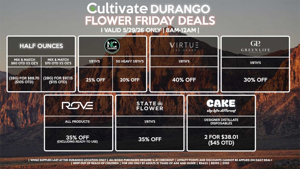 Cultivate Las Vegas DURANGO Dispensary Daily Deals! Valid FRIDAY 5/29 Only | 8AM-12AM | While Supplies Last! HALF OUNCES - Mix & Match $60 OTD 1/2 OZ’s (28g) for $88.70 ($105 OTD) - Mix & Match $70 OTD 1/2 OZ’s (28g) for $97.15 ($115 OTD) VIRTUE - 1/8th’s for 40% Off NATURE”S CHEMISTRY - 1/8th’s for 25% Off - 5g Heavy 1/8th’s for 20% Off STATE FLOWER - 1/8th’s for 35% Off GLP 1/8th’s for 30% Off ROVE - All Products for 35% Off (Excluding Ready-To Use) CAKE - Designer Distillate Disposables 2 for $38.01 ($45 OTD) | Valid Friday (5/29/26) at the Durango Location only, while supplies last | All BOGO purchases require 1¢ at checkout. | All deals include tax | Keep out of reach of children. For use only by adults 21 years of age and older. | Open 8AM to 12AM | Visit cultivatelv.com for more information |