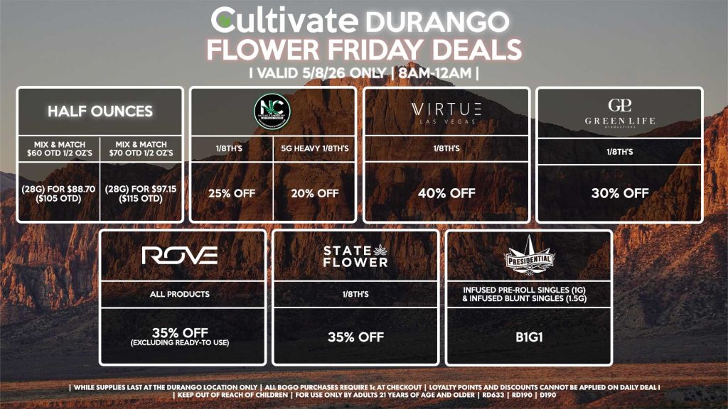HALF OUNCES
- Mix & Match $60 OTD 1/2 OZ’s (28g) for $88.70 ($105 OTD) 
- Mix & Match $70 OTD 1/2 OZ’s (28g) for $97.15 ($115 OTD)
VIRTUE
- 1/8th’s for 40% Off
NATURE”S CHEMISTRY
- 1/8th’s for 25% Off
- 5g Heavy 1/8th’s for 20% Off
STATE FLOWER
- 1/8th’s for 35% Off
GLP
1/8th’s for 30% Off
ROVE
- All Products for 35% Off (Excluding Ready-To Use)
PRESIDENTIAL
- Infused Pre-Roll Singles (1g) &Infused Blunt Singles (1.5g) B1G1

| Valid Friday (5/8/26) at the Durango Location only, while supplies last | All BOGO purchases require 1¢ at checkout. | All deals include tax | Keep out of reach of children. For use only by adults 21 years of age and older. | Open 8AM to 12AM | Visit cultivatelv.com for more information |
