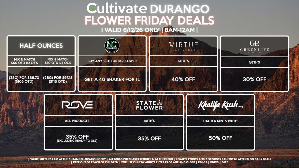 Cultivate Las Vegas DURANGO Dispensary Daily Deals! Valid FRIDAY 6/12 Only | 8AM-12AM | While Supplies Last! HALF OUNCES - Mix & Match $60 OTD 1/2 OZ’s (28g) for $88.70 ($105 OTD) - Mix & Match $70 OTD 1/2 OZ’s (28g) for $97.15 ($115 OTD) VIRTUE - 1/8th’s for 40% Off NATURE”S CHEMISTRY - Buy Any 1/8th or 5g Flower, Get a 4g Shaker for 1¢ STATE FLOWER - 1/8th’s for 35% Off GLP 1/8th’s for 30% Off ROVE - All Products for 35% Off (Excluding Ready-To Use) KHALIFA KUSH - Khalifa Mints 1/8th’s for 50% off | Valid Friday (6/12/26) at the Durango Location only, while supplies last | All BOGO purchases require 1¢ at checkout. | All deals include tax | Keep out of reach of children. For use only by adults 21 years of age and older. | Open 8AM to 12AM | Visit cultivatelv.com for more information |