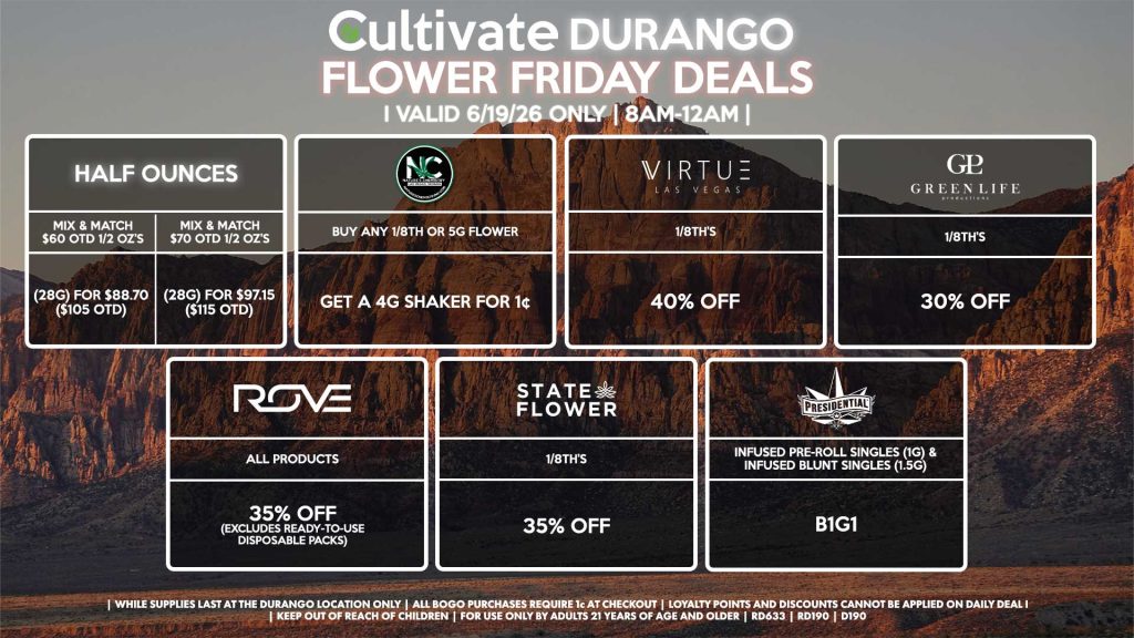 Cultivate Las Vegas DURANGO Dispensary Daily Deals! Valid FRIDAY 6/19 Only | 8AM-12AM | While Supplies Last! HALF OUNCES - Mix & Match $60 OTD 1/2 OZ’s (28g) for $88.70 ($105 OTD) - Mix & Match $70 OTD 1/2 OZ’s (28g) for $97.15 ($115 OTD) VIRTUE - 1/8th’s for 40% Off NATURE”S CHEMISTRY - Buy Any 1/8th or 5g Flower, Get a 4g Shaker for 1¢ STATE FLOWER - 1/8th’s for 35% Off GLP 1/8th’s for 30% Off ROVE - All Products for 35% Off (Excludes Ready-To-Use Disposable Packs) PRESIDENTIAL - Infused Pre-Roll Singles (1g) & Infused Blunt Singles (1.5g) B1G1 | Valid Friday (6/19/26) at the Durango Location only, while supplies last | All BOGO purchases require 1¢ at checkout. | All deals include tax | Keep out of reach of children. For use only by adults 21 years of age and older. | Open 8AM to 12AM | Visit cultivatelv.com for more information |