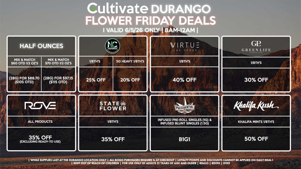 Cultivate Las Vegas DURANGO Dispensary Daily Deals! Valid FRIDAY 6/5 Only | 8AM-12AM | While Supplies Last! HALF OUNCES - Mix & Match $60 OTD 1/2 OZ’s (28g) for $88.70 ($105 OTD) - Mix & Match $70 OTD 1/2 OZ’s (28g) for $97.15 ($115 OTD) VIRTUE - 1/8th’s for 40% Off NATURE”S CHEMISTRY - 1/8th’s for 25% Off - 5g Heavy 1/8th’s for 20% Off STATE FLOWER - 1/8th’s for 35% Off GLP 1/8th’s for 30% Off ROVE - All Products for 35% Off (Excluding Ready-To Use) KHALIFA KUSH - Khalifa Mints 1/8th’s for 50% off PRESIDENTIAL - Infused Pre-Roll Singles (1g) &Infused Blunt Singles (1.5g) B1G1 | Valid Friday (6/5/26) at the Durango Location only, while supplies last | All BOGO purchases require 1¢ at checkout. | All deals include tax | Keep out of reach of children. For use only by adults 21 years of age and older. | Open 8AM to 12AM | Visit cultivatelv.com for more information |