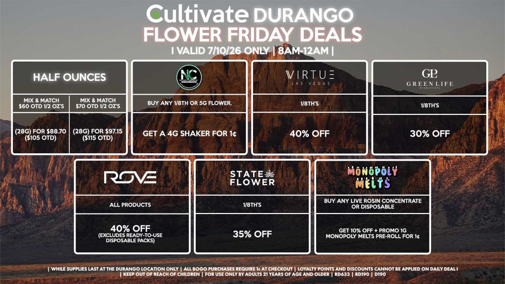 HALF OUNCES - Mix & Match $60 OTD 1/2 OZ’s (28g) for $88.70 ($105 OTD) - Mix & Match $70 OTD 1/2 OZ’s (28g) for $97.15 ($115 OTD) VIRTUE - 1/8th’s for 40% Off NATURE”S CHEMISTRY - Buy Any 1/8th or 5g Flower, Get a 4g Shaker for 1¢ STATE FLOWER - 1/8th’s for 35% Off ROVE - All Products for 35% Off (Excludes Ready-To-Use Disposable Packs) GLP - 1/8th’s for 30% Off MONOPOLY MELTS - Buy Any Live Rosin Concentrate or Disposable, Get 10% Off + Promo 1g Monopoly Melts Pre-Roll for 1¢ | Valid Friday (7/10/26) at the Durango Location only, while supplies last | All BOGO purchases require 1¢ at checkout. | All deals include tax | Keep out of reach of children. For use only by adults 21 years of age and older. | Open 8AM to 12AM | Visit cultivatelv.com for more information |