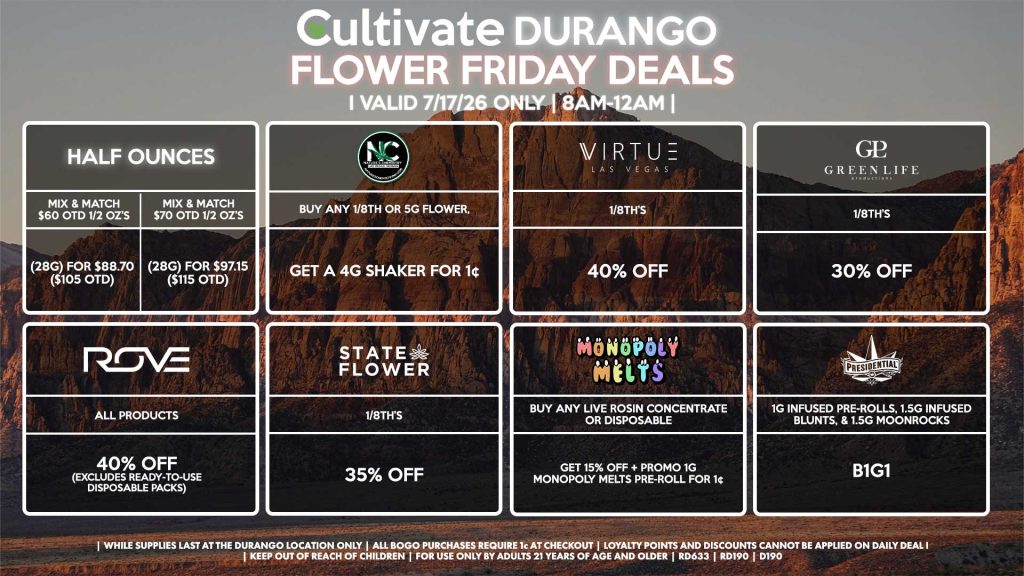 Cultivate Las Vegas DURANGO Dispensary Daily Deals! Valid FRIDAY 7/17 Only | 8AM-12AM | While Supplies Last! HALF OUNCES - Mix & Match $60 OTD 1/2 OZ’s (28g) for $88.70 ($105 OTD) - Mix & Match $70 OTD 1/2 OZ’s (28g) for $97.15 ($115 OTD) VIRTUE - 1/8th’s for 40% Off NATURE”S CHEMISTRY - Buy Any 1/8th or 5g Flower, Get a 4g Shaker for 1¢ STATE FLOWER - 1/8th’s for 35% Off ROVE - All Products for 40% Off (Excludes Ready-To-Use Disposable Packs) GLP - 1/8th’s for 30% Off MONOPOLY MELTS - Buy Any Live Rosin Concentrate or Disposable, Get 10% Off + Promo 1g Monopoly Melts Pre-Roll for 1¢ PRESIDENTIAL - 1g Infused Pre-Rolls, 1.5g Infused Blunts, & 1.5g Moonrocks B1G1 | Valid Friday (7/17/26) at the Durango Location only, while supplies last | All BOGO purchases require 1¢ at checkout. | All deals include tax | Keep out of reach of children. For use only by adults 21 years of age and older. | Open 8AM to 12AM | Visit cultivatelv.com for more information |