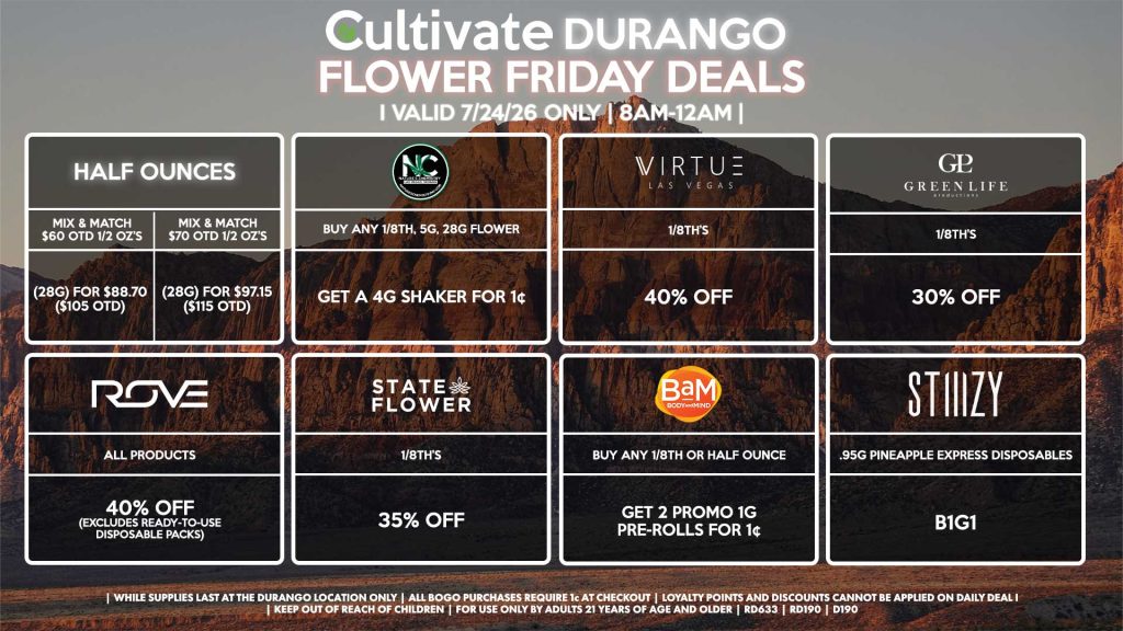 Cultivate Las Vegas DURANGO Dispensary Daily Deals! Valid FRIDAY 7/24 Only | 8AM-12AM | While Supplies Last! HALF OUNCES - Mix & Match $60 OTD 1/2 OZ’s (28g) for $88.70 ($105 OTD) - Mix & Match $70 OTD 1/2 OZ’s (28g) for $97.15 ($115 OTD) VIRTUE - 1/8th’s for 40% Off NATURE”S CHEMISTRY - Buy Any 1/8th, 5g, 28g Flower, Get a 4g Shaker for 1¢ STATE FLOWER - 1/8th’s for 35% Off ROVE - All Products for 40% Off (Excludes Ready-To-Use Disposable Packs) GLP - 1/8th’s for 30% Off STIIIZY - .95g Pineapple Express Disposables B1G1 BAM - Buy Any 1/8th or Half Ounce, Get 2 Promo 1g Pre-Rolls for 1¢ | Valid Friday (7/24/26) at the Durango Location only, while supplies last | All BOGO purchases require 1¢ at checkout. | All deals include tax | Keep out of reach of children. For use only by adults 21 years of age and older. | Open 8AM to 12AM | Visit cultivatelv.com for more information |