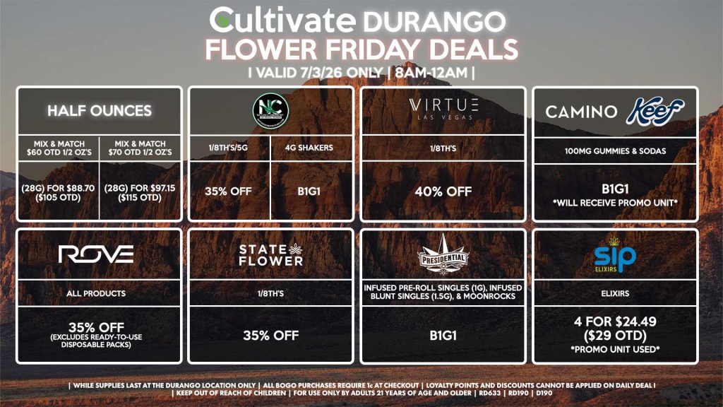 HALF OUNCES - Mix & Match $60 OTD 1/2 OZ’s (28g) for $88.70 ($105 OTD) - Mix & Match $70 OTD 1/2 OZ’s (28g) for $97.15 ($115 OTD) VIRTUE - 1/8th’s for 40% Off NATURE”S CHEMISTRY - 1/8th’s/5g for 35% Off - 4g Shakers B1G1 STATE FLOWER - 1/8th’s for 35% Off ROVE - All Products for 35% Off (Excludes Ready-To-Use Disposable Packs) PRESIDENTIAL - Infused Pre-Roll Singles (1g) & Infused Blunt Singles (1.5g) B1G1 CAMINO/KEEF - 100mg Gummies & Sodas B1G1 SIP - Elixirs 4 for $24.49 ($29 OTD) | Valid Friday (7/3/26) at the Durango Location only, while supplies last | All BOGO purchases require 1¢ at checkout. | All deals include tax | Keep out of reach of children. For use only by adults 21 years of age and older. | Open 8AM to 12AM | Visit cultivatelv.com for more information |