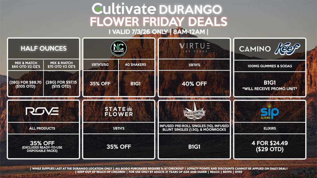 HALF OUNCES - Mix & Match $60 OTD 1/2 OZ’s (28g) for $88.70 ($105 OTD) - Mix & Match $70 OTD 1/2 OZ’s (28g) for $97.15 ($115 OTD) VIRTUE - 1/8th’s for 40% Off NATURE”S CHEMISTRY - 1/8th’s/5g for 35% Off - 4g Shakers B1G1 STATE FLOWER - 1/8th’s for 35% Off ROVE - All Products for 35% Off (Excludes Ready-To-Use Disposable Packs) PRESIDENTIAL - Infused Pre-Roll Singles (1g) & Infused Blunt Singles (1.5g) B1G1 CAMINO/KEEF - 100mg Gummies & Sodas B1G1 SIP - Elixirs 4 for $24.49 ($29 OTD) | Valid Friday (7/3/26) at the Durango Location only, while supplies last | All BOGO purchases require 1¢ at checkout. | All deals include tax | Keep out of reach of children. For use only by adults 21 years of age and older. | Open 8AM to 12AM | Visit cultivatelv.com for more information |