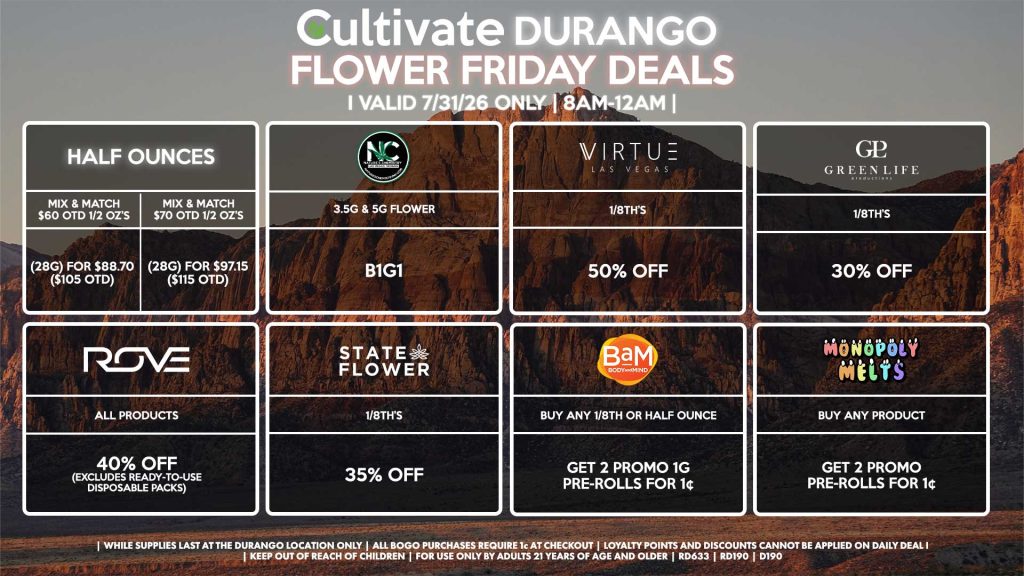 Cultivate Las Vegas DURANGO Dispensary Daily Deals! Valid FRIDAY 7/31 Only | 8AM-12AM | While Supplies Last!
HALF OUNCES
- Mix & Match $60 OTD 1/2 OZ’s (28g) for $88.70 ($105 OTD) 
- Mix & Match $70 OTD 1/2 OZ’s (28g) for $97.15 ($115 OTD)
VIRTUE
- 1/8th’s for 50% Off
NATURE”S CHEMISTRY
- 3.5g & 5g Flower B1G1
STATE FLOWER
- 1/8th’s for 35% Off
ROVE
- All Products for 40% Off (Excludes Ready-To-Use Disposable Packs)
GLP
- 1/8th’s for 30% Off
MONOPOLY MELTS
- Buy Any Product, Get 2 Promo Pre-Rolls for 1¢
BAM
- Buy Any 1/8th or Half Ounce, Get 2 Promo 1g Pre-Rolls for 1¢

| Valid Friday (7/31/26) at the Durango Location only, while supplies last | All BOGO purchases require 1¢ at checkout. | All deals include tax | Keep out of reach of children. For use only by adults 21 years of age and older. | Open 8AM to 12AM | Visit cultivatelv.com for more information |
