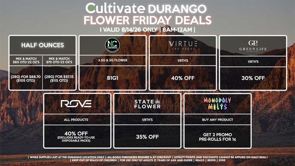 Cultivate Las Vegas DURANGO Dispensary Daily Deals! Valid FRIDAY 8/14 Only | 8AM-12AM | While Supplies Last! HALF OUNCES - Mix & Match $60 OTD 1/2 OZ’s (28g) for $88.70 ($105 OTD) - Mix & Match $70 OTD 1/2 OZ’s (28g) for $97.15 ($115 OTD) VIRTUE - 1/8th’s for 40% Off NATURE”S CHEMISTRY - 3.5g & 5g Flower B1G1 STATE FLOWER - 1/8th’s for 35% Off ROVE - All Products for 40% Off (Excludes Ready-To-Use Disposable Packs) GLP - 1/8th’s for 30% Off MONOPOLY MELTS - Buy Any Product, Get 2 Promo Pre-Rolls for 1¢ | Valid Friday (8/14/26) at the Durango Location only, while supplies last | All BOGO purchases require 1¢ at checkout. | All deals include tax | Keep out of reach of children. For use only by adults 21 years of age and older. | Open 8AM to 12AM | Visit cultivatelv.com for more information |