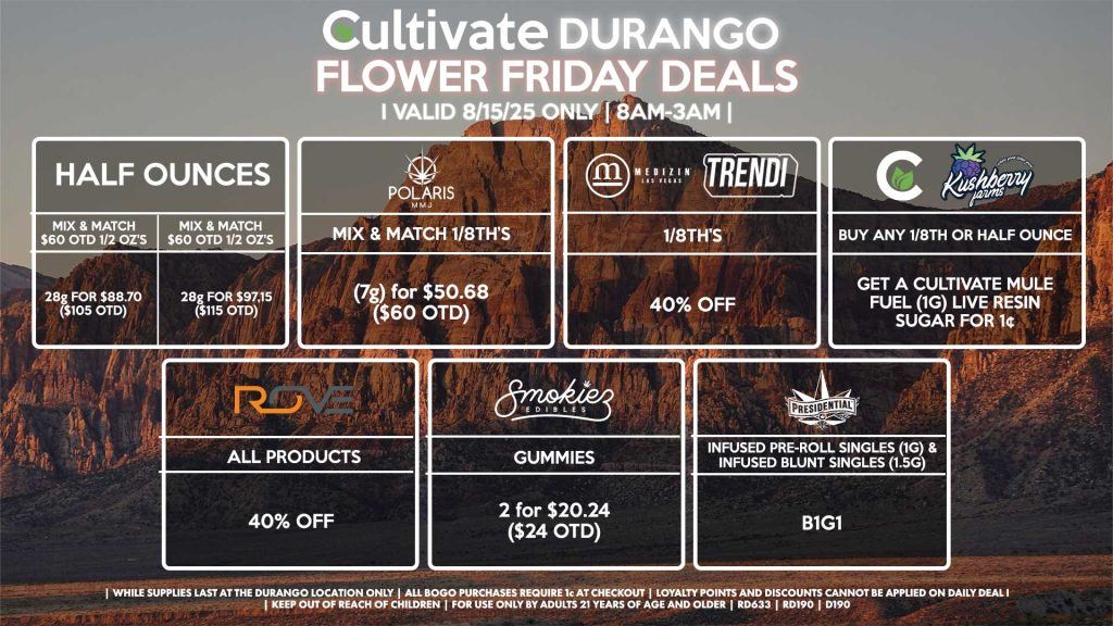 Cultivate Las Vegas Dispensary Daily Deals! Valid FRIDAY 8/15 Only | 8AM-12AM | While Supplies Last! HALF OUNCES - Mix & Match $60 OTD 1/2 OZ’s (28g) for $88.70 ($105 OTD) OR Mix & Match $70 OTD 1/2 OZ’s (28g) for $97.15 ($115 OTD) CULTIVATE/KUSHBERRY - Buy Any 1/8th, Get a Cultivate Mule Fuel (1g) Live Resin Sugar for 1¢ MEDIZIN/TRENDI - 40% OFF 1/8th’s POLARIS - Mix & Match 1/8th’s (7g) for $50.68 ($60 OTD) ROVE - 40% OFF All Products SMOKIEZ - Gummies 2 for $20.24 ($24 OTD) PRESIDENTIAL - Infused Pre-Roll Singles (1g) &Infused Blunt Singles (1.5g) B1G1 | Valid Friday (8/15/25) at the Durango Location only, while supplies last | All BOGO purchases require 1¢ at checkout. | All deals include tax | Keep out of reach of children. For use only by adults 21 years of age and older. | Open 8AM to 12AM | Visit cultivatelv.com for more information |