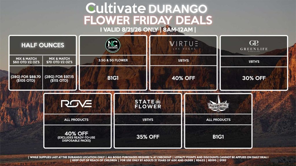 Cultivate Las Vegas DURANGO Dispensary Daily Deals! Valid FRIDAY 8/21 Only | 8AM-12AM | While Supplies Last! HALF OUNCES - Mix & Match $60 OTD 1/2 OZ’s (28g) for $88.70 ($105 OTD) - Mix & Match $70 OTD 1/2 OZ’s (28g) for $97.15 ($115 OTD) VIRTUE - 1/8th’s for 40% Off NATURE”S CHEMISTRY - 3.5g & 5g Flower B1G1 STATE FLOWER - 1/8th’s for 35% Off ROVE - All Products for 40% Off (Excludes Ready-To-Use Disposable Packs) GLP - 1/8th’s for 30% Off PRESIDENTIAL - All Products B1G1 | Valid Friday (8/21/26) at the Durango Location only, while supplies last | All BOGO purchases require 1¢ at checkout. | All deals include tax | Keep out of reach of children. For use only by adults 21 years of age and older. | Open 8AM to 12AM | Visit cultivatelv.com for more information |