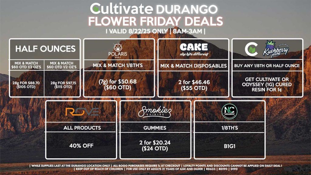 Cultivate Las Vegas Dispensary Daily Deals! Valid FRIDAY 8/22 Only | 8AM-12AM | While Supplies Last! HALF OUNCES - Mix & Match $60 OTD 1/2 OZ’s (28g) for $88.70 ($105 OTD) OR Mix & Match $70 OTD 1/2 OZ’s (28g) for $97.15 ($115 OTD) CULTIVATE/KUSHBERRY - Buy Any 1/8th OR Half Ounce, Get Cultivate OR Odyssey (1g) Cured Resin for 1¢ NATURE’S CHEMISTRY - 1/8th’s B1G1 POLARIS - Mix & Match 1/8th’s (7g) for $50.68 ($60 OTD) ROVE - 40% OFF All Products SMOKIEZ - Gummies 2 for $20.24 ($24 OTD) CAKE - Mix & Match Disposables 2 for $46.46 ($55 OTD) | Valid Friday (8/22/25) at the Durango Location only, while supplies last | All BOGO purchases require 1¢ at checkout. | All deals include tax | Keep out of reach of children. For use only by adults 21 years of age and older. | Open 8AM to 12AM | Visit cultivatelv.com for more information |