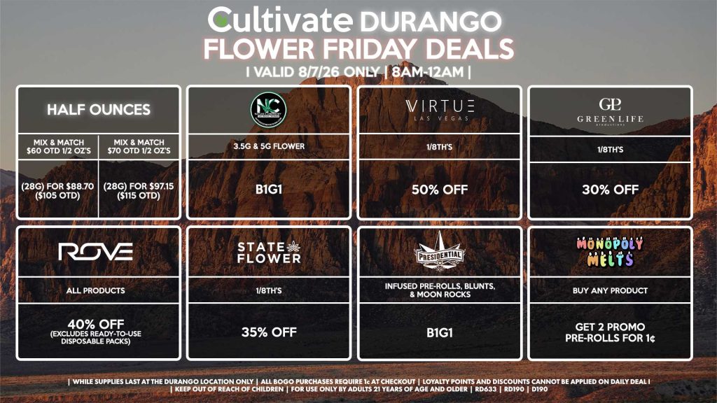 Cultivate Las Vegas DURANGO Dispensary Daily Deals! Valid FRIDAY 8/7 Only | 8AM-12AM | While Supplies Last! HALF OUNCES - Mix & Match $60 OTD 1/2 OZ’s (28g) for $88.70 ($105 OTD) - Mix & Match $70 OTD 1/2 OZ’s (28g) for $97.15 ($115 OTD) VIRTUE - 1/8th’s for 50% Off NATURE”S CHEMISTRY - 3.5g & 5g Flower B1G1 STATE FLOWER - 1/8th’s for 35% Off ROVE - All Products for 40% Off (Excludes Ready-To-Use Disposable Packs) GLP - 1/8th’s for 30% Off MONOPOLY MELTS - Buy Any Product, Get 2 Promo Pre-Rolls for 1¢ PRESIDENTIAL - Infused Pre-Rolls, Blunts, & Moon Rocks B1G1 | Valid Friday (8/07/26) at the Durango Location only, while supplies last | All BOGO purchases require 1¢ at checkout. | All deals include tax | Keep out of reach of children. For use only by adults 21 years of age and older. | Open 8AM to 12AM | Visit cultivatelv.com for more information |