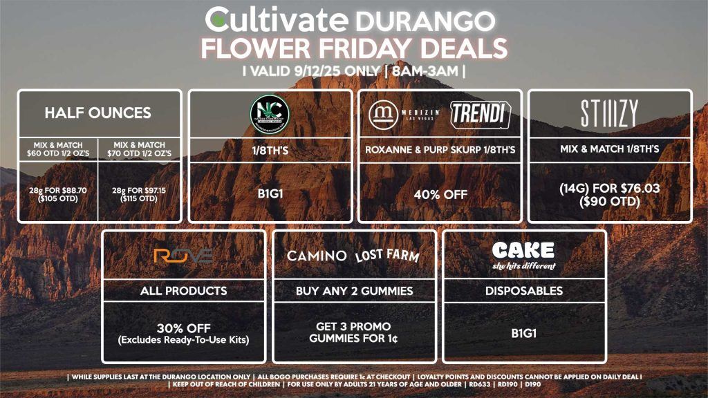 Cultivate Las Vegas Dispensary Daily Deals! Valid FRIDAY 9/12 Only | 8AM-12AM | While Supplies Last! HALF OUNCES - Mix & Match $60 OTD 1/2 OZ’s (28g) for $88.70 ($105 OTD) OR Mix & Match $70 OTD 1/2 OZ’s (28g) for $97.15 ($115 OTD) MEDIZIN/TRENDI - Roxanne & Purp Skurp 1/8th’s for 40% Off NATURE”S CHEMISTRY - 1/8th’s for B1G1 STIIIZY - Mix & Match 1/8th’s (14g) for $76.03 ($90 OTD) ROVE - 30% OFF All Products (Excludes Read-To-Use Kits) CAMINO/LOST FARMS - Buy Any 2 Gummies, Get 3 Promo Gummies for 1¢ CAKE - Disposables B1G1 | Valid Friday (9/12/25) at the Durango Location only, while supplies last | All BOGO purchases require 1¢ at checkout. | All deals include tax | Keep out of reach of children. For use only by adults 21 years of age and older. | Open 8AM to 12AM | Visit cultivatelv.com for more information |