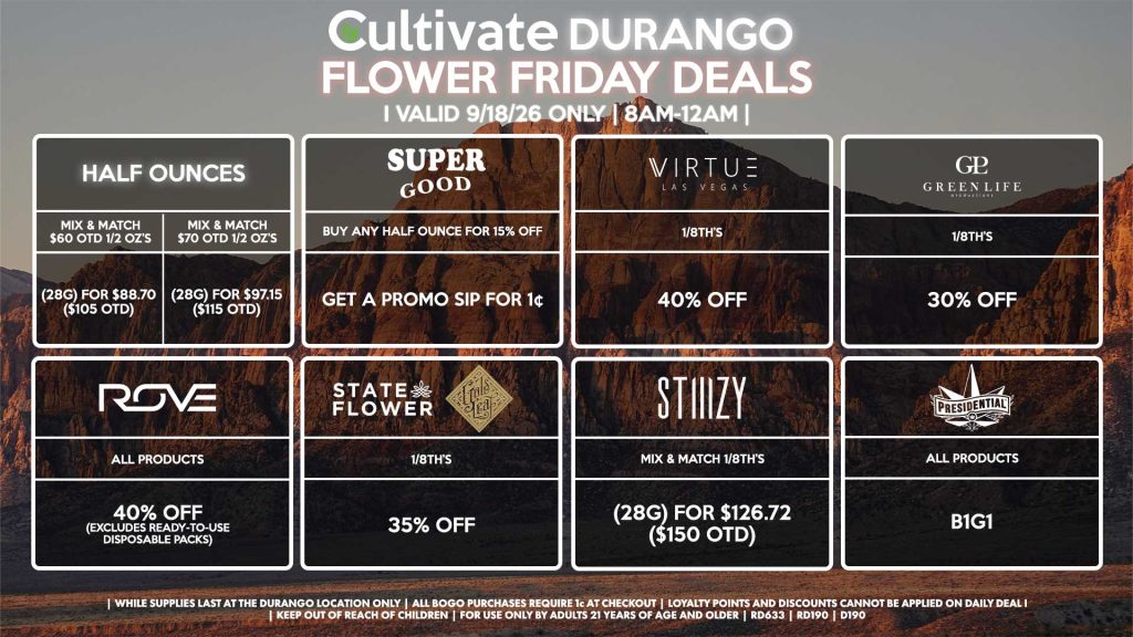 Cultivate Las Vegas DURANGO Dispensary Daily Deals! Valid FRIDAY 9/18 Only | 8AM-12AM | While Supplies Last! HALF OUNCES - Mix & Match $60 OTD 1/2 OZ’s (28g) for $88.70 ($105 OTD) - Mix & Match $70 OTD 1/2 OZ’s (28g) for $97.15 ($115 OTD) VIRTUE - 1/8th’s for 40% Off SUPER GOOD - Buy Any Half Ounce for 15% Off, Get a Promo Sip for 1¢ STATE FLOWER/GOLD LEAF - 1/8th’s for 35% Off ROVE - All Products for 40% Off (Excludes Ready-To-Use Disposable Packs) GLP - 1/8th’s for 30% Off PRESIDENTIAL - All Products B1G1 STIIIZY - Mix & Match 1/8th’s (28g) for $126.72 ($150 OTD) | Valid Friday (9/18/26) at the Durango Location only, while supplies last | All BOGO purchases require 1¢ at checkout. | All deals include tax | Keep out of reach of children. For use only by adults 21 years of age and older. | Open 8AM to 12AM | Visit cultivatelv.com for more information |