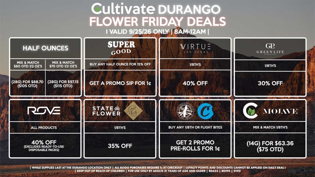 Cultivate Las Vegas DURANGO Dispensary Daily Deals! Valid FRIDAY 9/25 Only | 8AM-12AM | While Supplies Last!
HALF OUNCES
- Mix & Match $60 OTD 1/2 OZ’s (28g) for $88.70 ($105 OTD) 
- Mix & Match $70 OTD 1/2 OZ’s (28g) for $97.15 ($115 OTD)
VIRTUE
- 1/8th’s for 40% Off
SUPER GOOD
- Buy Any Half Ounce for 15% Off, Get a Promo Sip for 1¢
STATE FLOWER/GOLD LEAF
- 1/8th’s for 35% Off
ROVE
- All Products for 40% Off (Excludes Ready-To-Use Disposable Packs)
GLP
- 1/8th’s for 30% Off
GROWER CIRCLE//COOKIES
- Buy Any 1/8th or Flight Bites, Get 2 Promo Pre-Rolls for 1¢
CULTIVATE/MOJAVE
- Mix & Match 1/8th’s (14g) for $63.36 ($75 OTD)

| Valid Friday (9/25/26) at the Durango Location only, while supplies last | All BOGO purchases require 1¢ at checkout. | All deals include tax | Keep out of reach of children. For use only by adults 21 years of age and older. | Open 8AM to 12AM | Visit cultivatelv.com for more information |
