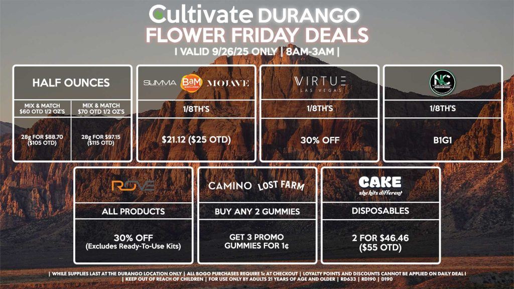 Cultivate Las Vegas DURANGO Dispensary Daily Deals! Valid FRIDAY 9/26 Only | 8AM-12AM | While Supplies Last! HALF OUNCES - Mix & Match $60 OTD 1/2 OZ’s (28g) for $88.70 ($105 OTD) OR Mix & Match $70 OTD 1/2 OZ’s (28g) for $97.15 ($115 OTD) VIRTUE - 1/8th’s for 30% Off NATURES CHEMISTRY - 1/8th’s B1G1 SUMMA/MOJAVE/BAM - 1/8th’s for $21.12 ($25 OTD) CAKE - Disposables B1G1 ROVE - 30% OFF All Products (Excludes Read-To-Use Kits) CAMINO/LOST FARMS - Buy Any 2 Gummies, Get 3 Promo Gummies for 1¢ | Valid Friday (9/26/25) at the Durango Location only, while supplies last | All BOGO purchases require 1¢ at checkout. | All deals include tax | Keep out of reach of children. For use only by adults 21 years of age and older. | Open 8AM to 12AM | Visit cultivatelv.com for more information |