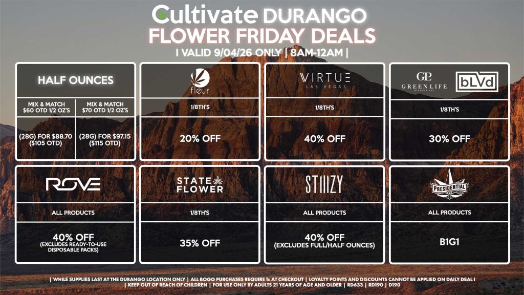 Cultivate Las Vegas DURANGO Dispensary Daily Deals! Valid FRIDAY 9/04 Only | 8AM-12AM | While Supplies Last! HALF OUNCES - Mix & Match $60 OTD 1/2 OZ’s (28g) for $88.70 ($105 OTD) - Mix & Match $70 OTD 1/2 OZ’s (28g) for $97.15 ($115 OTD) VIRTUE - 1/8th’s for 40% Off FLEUR - 1/8th’s for 20% Off STATE FLOWER - 1/8th’s for 35% Off ROVE - All Products for 40% Off (Excludes Ready-To-Use Disposable Packs) GLP/BLVD - 1/8th’s for 30% Off STIIIZY - All Products for 40% Off (Excludes Full/Half Ounces) PRESIDENTIAL - All Products B1G1 | Valid Friday (9/04/26) at the Durango Location only, while supplies last | All BOGO purchases require 1¢ at checkout. | All deals include tax | Keep out of reach of children. For use only by adults 21 years of age and older. | Open 8AM to 12AM | Visit cultivatelv.com for more information |