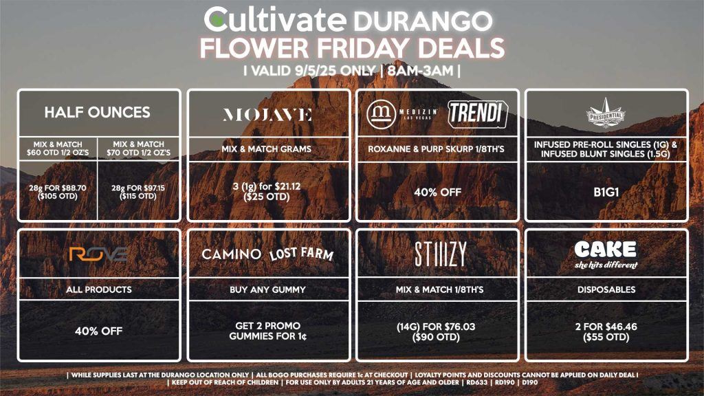 Cultivate Las Vegas Dispensary Daily Deals! Valid FRIDAY 9/5 Only | 8AM-12AM | While Supplies Last! HALF OUNCES - Mix & Match $60 OTD 1/2 OZ’s (28g) for $88.70 ($105 OTD) OR Mix & Match $70 OTD 1/2 OZ’s (28g) for $97.15 ($115 OTD) MEDIZIN/TRENDI - Roxanne & Purp Skurp 1/8th’s for 40% Off MOJAVE - Mix & Match Grams 3 (1g) for $21.12 ($25 OTD) STIIIZY - Mix & Match 1/8th’s (14g) for $76.03 ($90 OTD) ROVE - 40% OFF All Products CAMINO/LOST FARMS - Buy Any Gummy, Get 2 Promo Gummies for 1¢ PRESIDENTIAL - Infused Pre-Roll Singles (1g) & Infused Blunt Singles (1.5g) B1G1 CAKE - Disposables 2 for $46.46 ($55 OTD) | Valid Friday (9/5/25) at the Durango Location only, while supplies last | All BOGO purchases require 1¢ at checkout. | All deals include tax | Keep out of reach of children. For use only by adults 21 years of age and older. | Open 8AM to 12AM | Visit cultivatelv.com for more information |