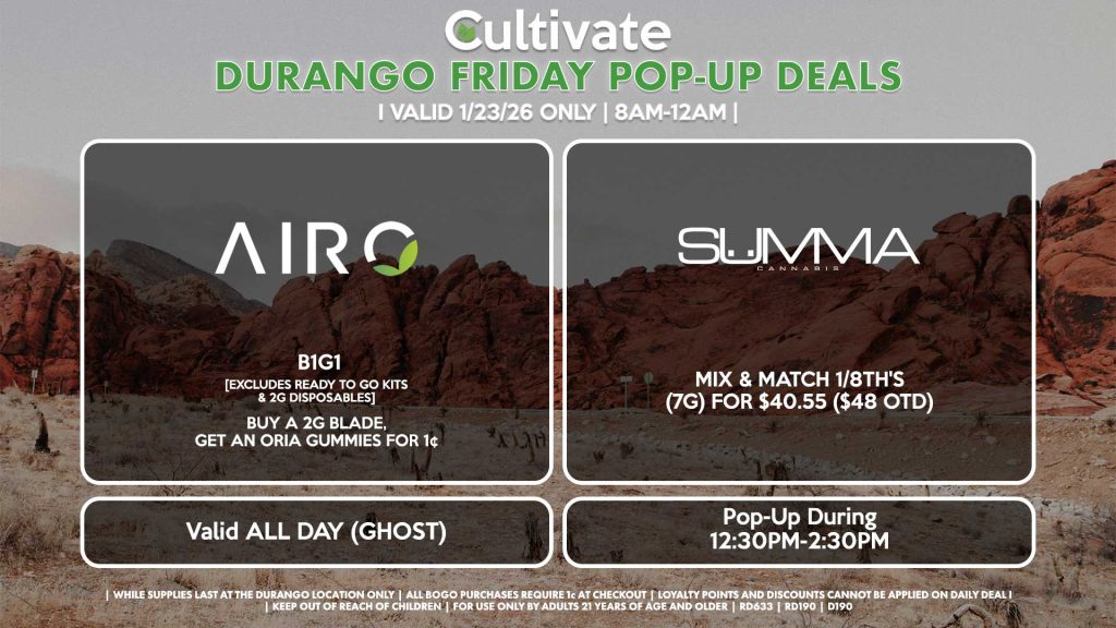 AIRO (SM & D) B1G1 [EXCLUDES READY TO GO KITS & 2G DISPOSABLES] Buy a 2g Blade, Get an ORIA Gummies for 1¢ Valid ALL DAY (GHOST) ROVE (D) All Products 35% OFF (Excluding Ready-To-Use Kits) Pop-Up During 3PM-6PM SUMMA (D) Mix & Match 1/8th's (7g) for $40.55 ($48 OTD) Pop-Up During 12:30PM-2:30PM