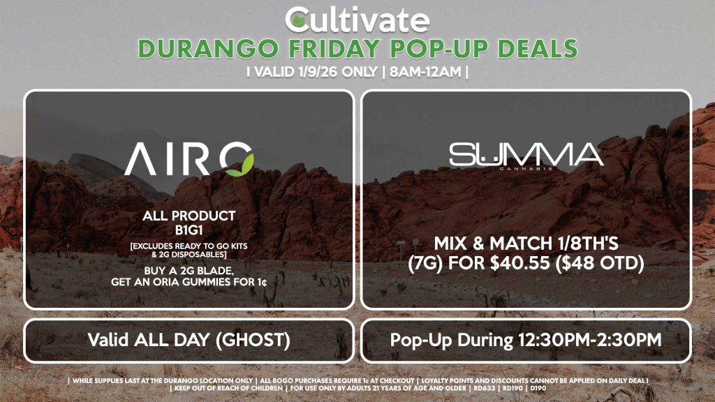 
POP-UPS:
FRIDAY -
AIRO (SM & D)
All Product B1G1
[EXCLUDES READY TO GO KITS & 2G DISPOSABLES]
Buy a 2g Blade, Get an ORIA Gummies for 1¢
Valid ALL DAY (GHOST)

SUMMA (D)
Mix & Match 1/8th's (7g) for $40.55 ($48 OTD)
Pop-Up During 12:30PM-2:30PM

