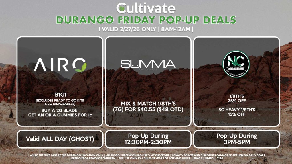 FRIDAY - AIRO (SM & D) B1G1 [EXCLUDES READY TO GO KITS & 2G DISPOSABLES] Buy a 2g Blade, Get an ORIA Gummies for 1¢ Valid ALL DAY (GHOST) NATURE’S CHEMISTRY (D) 1/8th’s for 25% Off 5g Heavy 1/8th’s for 15% Off Pop-Up During 3PM-5PM SUMMA (D) Mix & Match 1/8th's (7g) for $40.55 ($48 OTD) Pop-Up During 12:30PM-2:30PM